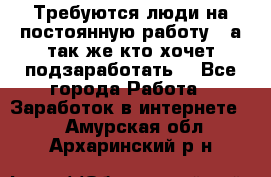 Требуются люди на постоянную работу,  а так же кто хочет подзаработать! - Все города Работа » Заработок в интернете   . Амурская обл.,Архаринский р-н